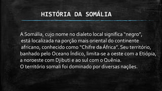 HISTÓRIA DA SOMÁLIA
A Somália, cujo nome no dialeto local significa “negro”,
está localizada na porção mais oriental do continente
africano, conhecido como “Chifre da África”. Seu território,
banhado pelo Oceano Índico, limita-se a oeste com a Etiópia,
a noroeste com Djibuti e ao sul com o Quênia.
O território somali foi dominado por diversas nações.
 