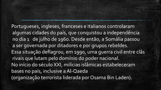 Portugueses, ingleses, franceses e italianos controlaram
algumas cidades do país, que conquistou a independência
no dia 1 de julho de 1960. Desde então, a Somália passou
a ser governada por ditadores e por grupos rebeldes.
Essa situação deflagrou, em 1990, uma guerra civil entre clãs
rivais que lutam pelo domínio do poder nacional.
No início do século XXI, milícias islâmicas estabeleceram
bases no país, inclusive a Al-Qaeda
(organização terrorista liderada por Osama Bin Laden).
 