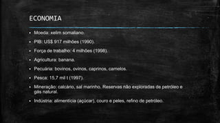 ECONOMIA
 Moeda: xelim somaliano.
 PIB: US$ 917 milhões (1990).
 Força de trabalho: 4 milhões (1998).
 Agricultura: banana.
 Pecuária: bovinos, ovinos, caprinos, camelos.
 Pesca: 15,7 mil t (1997).
 Mineração: calcário, sal marinho. Reservas não exploradas de petróleo e
gás natural.
 Indústria: alimentícia (açúcar), couro e peles, refino de petróleo.
 