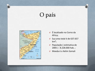 O país

   O É localizado no Corno da
     Africa;
   O Sua area total é de 637.657
     km²;
   O População ( estimativa de
     2005 ) : 8.228.000 hab. ;
   O Moeda é o Xelim Somali
 