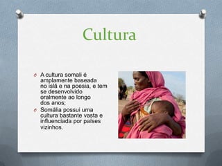 Cultura

O A cultura somali é
  amplamente baseada
  no islã e na poesia, e tem
  se desenvolvido
  oralmente ao longo
  dos anos;
O Somália possui uma
  cultura bastante vasta e
  influenciada por países
  vizinhos.
 