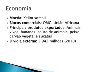  Moeda: Xelim somali
 Blocos comerciais: OMC, União Africana
 Principais produtos exportados: Animais
vivos, bananas, couro de animais, peixe,
carvão vegetal e sucatas
 Dividia externa: 2 942 milhões (2010)
 