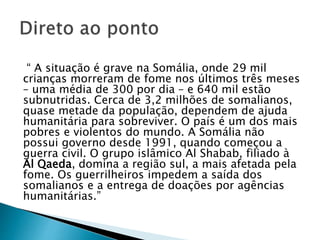 “ A situação é grave na Somália, onde 29 mil
crianças morreram de fome nos últimos três meses
– uma média de 300 por dia – e 640 mil estão
subnutridas. Cerca de 3,2 milhões de somalianos,
quase metade da população, dependem de ajuda
humanitária para sobreviver. O país é um dos mais
pobres e violentos do mundo. A Somália não
possui governo desde 1991, quando começou a
guerra civil. O grupo islâmico Al Shabab, filiado à
Al Qaeda, domina a região sul, a mais afetada pela
fome. Os guerrilheiros impedem a saída dos
somalianos e a entrega de doações por agências
humanitárias.”
 