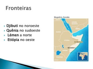  Djibuti no noroeste
 Quênia no sudoeste
 Lémen a norte
 Etiópia no oeste
 