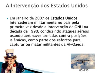  Em janeiro de 2007 os Estados Unidos
intercederam militarmente no país pela
primeira vez desde a intervenção da ONU na
década de 1990, conduzindo ataques aéreos
usando aeronaves armadas contra posições
islâmicas, como parte dos esforços para
capturar ou matar militantes da Al-Qaeda
HC-130
 