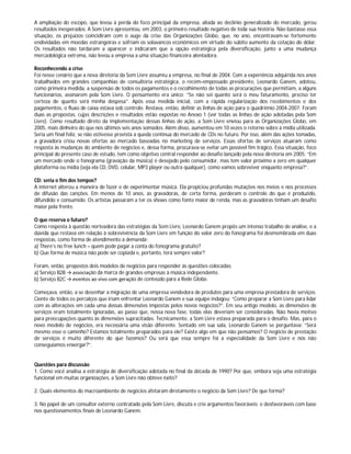 A ampliação do escopo, que levou à perda do foco principal da empresa, aliada ao declínio generalizado do mercado, gerou
resultados inesperados. A Som Livre apresentou, em 2003, o primeiro resultado negativo de toda sua história. Não bastasse essa
situação, os prejuízos coincidiram com o auge da crise das Organizações Globo, que, no ano, encontravam-se fortemente
endividadas em moedas estrangeiras e sofriam os solavancos econômicos em virtude do súbito aumento da cotação do dólar.
Os resultados não tardaram a aparecer e indicaram que a opção estratégica pela diversificação, junto a uma mudança
mercadológica extrema, não levou a empresa a uma situação financeira alentadora.
Reconhecendo a crise
Foi nesse cenário que a nova diretoria da Som Livre assumiu a empresa, no final de 2004. Com a experiência adquirida nos anos
trabalhados em grandes companhias de consultoria estratégica, o recém-empossado presidente, Leonardo Ganem, adotou,
como primeira medida, a suspensão de todos os pagamentos e o recolhimento de todas as procurações que permitiam, a alguns
funcionários, assinarem pela Som Livre. O pensamento era único: “Se não sei quanto será o meu faturamento, preciso ter
certeza de quanto será minha despesa”. Após essa medida inicial, com a rápida regularização dos recebimentos e dos
pagamentos, o fluxo de caixa estava sob controle. Restava, então, definir as linhas de ação para o quadriênio 2004-2007. Foram
duas as propostas, cujas descrições e resultados estão expostas no Anexo 1 (ver todas as linhas de ação adotadas pela Som
Livre). Como resultado direto da implementação dessas linhas de ação, a Som Livre enviou para as Organizações Globo, em
2005, mais dinheiro do que nos últimos seis anos somados. Além disso, aumentou em 10 vezes o retorno sobre a mídia utilizada.
Seria um final feliz, se não estivesse prevista a queda contínua do mercado de CDs no futuro. Por isso, além das ações tomadas,
a gravadora criou novas ofertas ao mercado baseadas no marketing de serviços. Essas ofertas de serviços atuaram como
resposta às mudanças do ambiente de negócios e, dessa forma, procurava-se evitar um possível fim trágico. Essa situação, foco
principal do presente caso de estudo, tem como objetivo central responder ao desafio lançado pela nova diretoria em 2005: “Em
um mercado onde o fonograma (gravação da música) é desejado pelo consumidor, mas tem valor próximo a zero em qualquer
plataforma ou mídia (seja ela CD, DVD, celular, MP3 player ou outra qualquer), como vamos sobreviver enquanto empresa?”.
CD: seria o fim dos tempos?
A internet alterou a maneira de fazer e de experimentar música. Ela propiciou profundas mutações nos meios e nos processos
de difusão das canções. Em menos de 10 anos, as gravadoras, de certa forma, perderam o controle do que é produzido,
difundido e consumido. Os artistas passaram a ter os shows como fonte maior de renda, mas as gravadoras tinham um desafio
maior pela frente.
O que reserva o futuro?
Como resposta à questão norteadora das estratégias da Som Livre, Leonardo Ganem propôs um intenso trabalho de análise, e a
dúvida que restava em relação à sobrevivência da Som Livre em função do valor zero do fonograma foi desmembrada em duas
respostas, como forma de atendimento à demanda:
a) There’s no free lunch – quem pode pagar a conta do fonograma gratuito?
b) Que forma de música não pode ser copiada e, portanto, terá sempre valor?
Foram, então, propostos dois modelos de negócios para responder às questões colocadas:
a) Serviço B2B → associação da marca de grandes empresas à música independente.
b) Serviço B2C → eventos ao vivo com geração de conteúdo para a Rede Globo.
Começava, então, a se desenhar a migração de uma empresa vendedora de produtos para uma empresa prestadora de serviços.
Ciente de todos os percalços que iriam enfrentar Leonardo Ganem e sua equipe indagou: “Como preparar a Som Livre para lidar
com as alterações em cada uma dessas dimensões impostas pelos novos negócios?”. Em seu antigo modelo, as dimensões de
serviços eram totalmente ignoradas, ao passo que, nessa nova fase, todas elas deveriam ser consideradas. Não havia motivo
para preocupações quanto às dimensões supracitadas. Tecnicamente, a Som Livre estava preparada para o desafio. Mas, para o
novo modelo de negócios, era necessária uma visão diferente. Sentado em sua sala, Leonardo Ganem se perguntava: “Será
mesmo esse o caminho? Estamos totalmente preparados para ele? Existe algo em que não pensamos? O negócio de prestação
de serviços é muito diferente do que fazemos? Ou será que essa sempre foi a especialidade da Som Livre e nós não
conseguíamos enxergar?”.
Questões para discussão
1. Como você analisa a estratégia de diversificação adotada no final da década de 1990? Por que, embora seja uma estratégia
funcional em muitas organizações, a Som Livre não obteve êxito?
2. Quais elementos do macroambiente de negócios afetaram diretamente o negócio da Som Livre? De que forma?
3. No papel de um consultor externo contratado pela Som Livre, discuta e crie argumentos favoráveis e desfavoráveis com base
nos questionamentos finais de Leonardo Ganem.
 