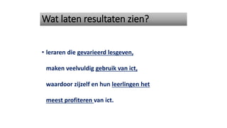 Wat laten resultaten zien?
• leraren die gevarieerd lesgeven,
maken veelvuldig gebruik van ict,
waardoor zijzelf en hun leerlingen het
meest profiteren van ict.
 