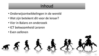 Inhoud
• Onderwijsontwikkelingen in de wereld
• Wat zijn betekent dit voor de leraar?
• Vier in Balans en onderzoek
• ICT bekwaamheid Leraren
• Even oefenen
 