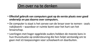 Om over na te denken
• Effectief gebruik van computers gaat op de eerste plaats over goed
onderwijs en pas daarna over computers.
• De computer is staat is het corvee van de leraar over te nemen - zoals
nakijkwerk – waardoor er ruimte komt voor het hart van het
leraarschap.
• Leerlingen met hoger opgeleide ouders hebben de meeste kans in
hun thuissituatie op ondersteuning die hen helpt verstandig om te
gaan met ict-toepassingen voor schoolwerk en daarbuiten.
 
