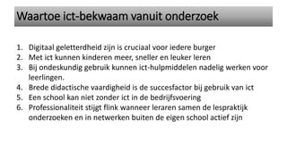 1. Digitaal geletterdheid zijn is cruciaal voor iedere burger
2. Met ict kunnen kinderen meer, sneller en leuker leren
3. Bij ondeskundig gebruik kunnen ict-hulpmiddelen nadelig werken voor
leerlingen.
4. Brede didactische vaardigheid is de succesfactor bij gebruik van ict
5. Een school kan niet zonder ict in de bedrijfsvoering
6. Professionaliteit stijgt flink wanneer leraren samen de lespraktijk
onderzoeken en in netwerken buiten de eigen school actief zijn
Waartoe ict-bekwaam vanuit onderzoek
 