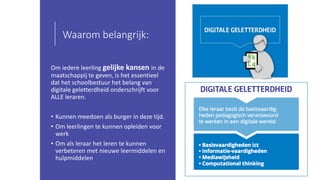 Waarom belangrijk:
Om iedere leerling gelijke kansen in de
maatschappij te geven, is het essentieel
dat het schoolbestuur het belang van
digitale geletterdheid onderschrijft voor
ALLE leraren.
• Kunnen meedoen als burger in deze tijd.
• Om leerlingen te kunnen opleiden voor
werk
• Om als leraar het leren te kunnen
verbeteren met nieuwe leermiddelen en
hulpmiddelen
 