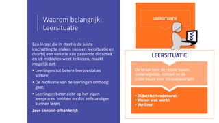 Waarom belangrijk:
Leersituatie
Een leraar die in staat is de juiste
inschatting te maken van een leersituatie en
daarbij een variatie aan passende didactiek
en ict-middelen weet te kiezen, maakt
mogelijk dat:
• Leerlingen tot betere leerprestaties
komen;
• De motivatie van de leerlingen omhoog
gaat;
• Leerlingen beter zicht op het eigen
leerproces hebben en dus zelfstandiger
kunnen leren.
Zeer context-afhankelijk
 