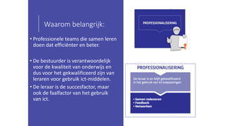 Waarom belangrijk:
• Professionele teams die samen leren
doen dat efficiënter en beter.
• De bestuurder is verantwoordelijk
voor de kwaliteit van onderwijs en
dus voor het gekwalificeerd zijn van
leraren voor gebruik ict-middelen.
• De leraar is de succesfactor, maar
ook de faalfactor van het gebruik
van ict.
 