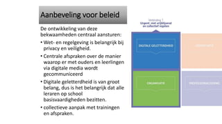 De ontwikkeling van deze
bekwaamheden centraal aansturen:
• Wet- en regelgeving is belangrijk bij
privacy en veiligheid.
• Centrale afspraken over de manier
waarop er met ouders en leerlingen
via digitale media wordt
gecommuniceerd
• Digitale geletterdheid is van groot
belang, dus is het belangrijk dat alle
leraren op school
basisvaardigheden bezitten.
• collectieve aanpak met trainingen
en afspraken.
Aanbeveling voor beleid
 