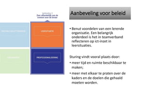 Aanbeveling voor beleid
• Benut voordelen van een lerende
organisatie. Een belangrijk
onderdeel is het in teamverband
reflecteren op ict-inzet in
leersituaties.
Sturing vindt vooral plaats door:
• meer tijd en ruimte beschikbaar te
maken;
• meer met elkaar te praten over de
kaders en de doelen die gehaald
moeten worden.
 