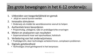 Zes grote bewegingen in het K-12 onderwijs:
1. Uitbreiden van toegankelijkheid en gemak
• altijd en overal kunnen werken
2. Innovatie stimuleren
• Onderwijs als middel de wereldeconomie vooruit te helpen
3. Authentiek leren bevorderen
• Projectmatig, uitdagend, rijke en praktijkgerichte ervaringen
4. Meten en analyseren van resultaten
• Gepersonaliseerd maar wel opschaalbaar, holistisch
5. Verbetering van het onderwijsniveau
• Praktijkgericht, door technologie verbeterd leren, complexere problemen
6. Digitale geletterdheid
• Technologie zinvol geïntegreerd in het leerproces
17-1-2018 Horizon 2017 K-12
 