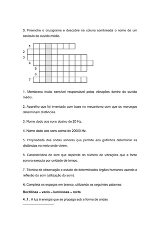 3. Preenche o crucigrama e descobre na coluna sombreada o nome de um
ossículo do ouvido médio.
1. Membrana muito sensível responsável pelas vibrações dentro do ouvido
médio.
2. Aparelho que foi inventado com base no mecanismo com que os morcegos
determinam distâncias.
3. Nome dado aos sons abaixo de 20 Hz.
4. Nome dado aos sons acima de 20000 Hz.
5. Propriedade das ondas sonoras que permite aos golfinhos determinar as
distâncias no meio onde vivem.
6. Característica do som que depende do número de vibrações que a fonte
sonora executa por unidade de tempo.
7. Técnica de observação e estudo de determinados órgãos humanos usando a
reflexão do som (utilização do som).
4. Completa os espaços em branco, utilizando as seguintes palavras:
Rectilínea – vazio – luminosas – recta
4..1.. A luz é energia que se propaga sob a forma de ondas
_________________.
1
2
3
4
5
6
7
 