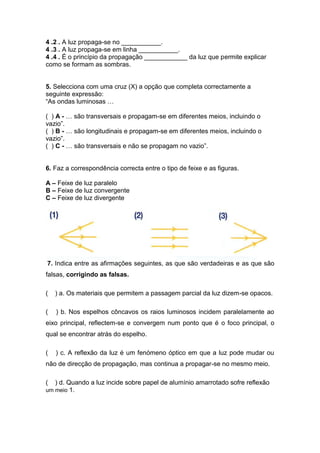 4..2.. A luz propaga-se no ___________.
4..3.. A luz propaga-se em linha ___________.
4..4.. É o princípio da propagação ____________ da luz que permite explicar
como se formam as sombras.
5. Selecciona com uma cruz (X) a opção que completa correctamente a
seguinte expressão:
“As ondas luminosas …
( ) A - … são transversais e propagam-se em diferentes meios, incluindo o
vazio”.
( ) B - … são longitudinais e propagam-se em diferentes meios, incluindo o
vazio”.
( ) C - … são transversais e não se propagam no vazio”.
6. Faz a correspondência correcta entre o tipo de feixe e as figuras.
A – Feixe de luz paralelo
B – Feixe de luz convergente
C – Feixe de luz divergente
7. Indica entre as afirmações seguintes, as que são verdadeiras e as que são
falsas, corrigindo as falsas.
( ) a. Os materiais que permitem a passagem parcial da luz dizem-se opacos.
( ) b. Nos espelhos côncavos os raios luminosos incidem paralelamente ao
eixo principal, reflectem-se e convergem num ponto que é o foco principal, o
qual se encontrar atrás do espelho.
( ) c. A reflexão da luz é um fenómeno óptico em que a luz pode mudar ou
não de direcção de propagação, mas continua a propagar-se no mesmo meio.
( ) d. Quando a luz incide sobre papel de alumínio amarrotado sofre reflexão
um meio 1.
 