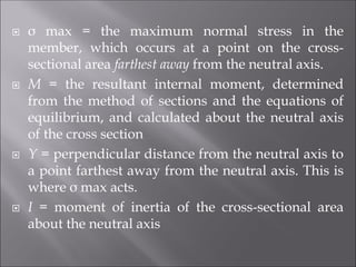  σ max = the maximum normal stress in the
member, which occurs at a point on the cross-
sectional area farthest away from the neutral axis.
 M = the resultant internal moment, determined
from the method of sections and the equations of
equilibrium, and calculated about the neutral axis
of the cross section
 Y = perpendicular distance from the neutral axis to
a point farthest away from the neutral axis. This is
where σ max acts.
 I = moment of inertia of the cross-sectional area
about the neutral axis
 