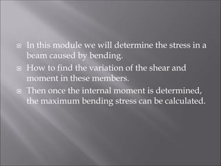  In this module we will determine the stress in a
beam caused by bending.
 How to find the variation of the shear and
moment in these members.
 Then once the internal moment is determined,
the maximum bending stress can be calculated.
 