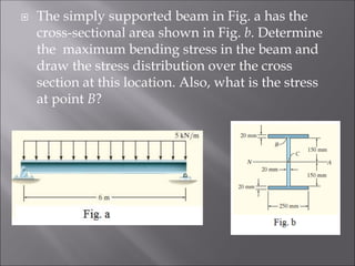  The simply supported beam in Fig. a has the
cross-sectional area shown in Fig. b. Determine
the maximum bending stress in the beam and
draw the stress distribution over the cross
section at this location. Also, what is the stress
at point B?
 