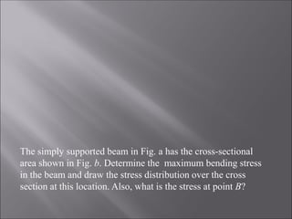 The simply supported beam in Fig. a has the cross-sectional
area shown in Fig. b. Determine the maximum bending stress
in the beam and draw the stress distribution over the cross
section at this location. Also, what is the stress at point B?
 
