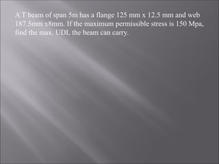 A T beam of span 5m has a flange 125 mm x 12.5 mm and web
187.5mm x8mm. If the maximum permissible stress is 150 Mpa,
find the max. UDL the beam can carry.
 