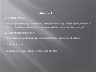 3.1 Bending stresses:
Theory of pure Bending, Assumptions, Flexural formula for straight beams, moment of
resistance, bending stress distribution, Section modulus, beams of uniform strength.
3.2 Direct & Bending Stresses:
Combined stresses, Eccentricity, Stress distribution, Core /kernel of Section.
3.3 Shear Stresses:
Distribution of shear stresses for the section of beam.
Module 3
 