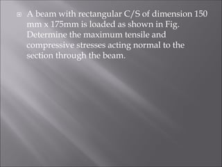  A beam with rectangular C/S of dimension 150
mm x 175mm is loaded as shown in Fig.
Determine the maximum tensile and
compressive stresses acting normal to the
section through the beam.
 