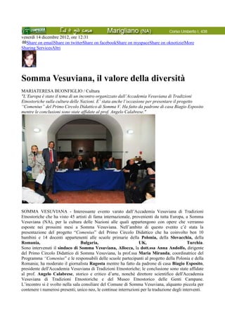 venerdì 14 dicembre 2012, ore 12:31
Share on emailShare on twitterShare on facebookShare on myspaceShare on oknotizie|More
Sharing ServicesAltri
Somma Vesuviana, il valore della diversità
MARIATERESA BUONFIGLIO / Cultura
"L’Europa è stato il tema di un incontro organizzato dall’Accademia Vesuviana di Tradizioni
Etnostoriche sulla cultura delle Nazioni. E’ stata anche l’occasione per presentare il progetto
“Comenius” del Primo Circolo Didattico di Somma V. Ha fatto da padrone di casa Biagio Esposito
mentre le conclusioni sono state affidate al prof. Angelo Calabrese."
SOMMA VESUVIANA - Interessante evento varato dall’Accademia Vesuviana di Tradizioni
Etnostoriche che ha visto 45 artisti di fama internazionale, provenienti da tutta Europa, a Somma
Vesuviana (NA), per la cultura delle Nazioni alle quali appartengono con opere che verranno
esposte nei prossimi mesi a Somma Vesuviana. Nell’ambito di questo evento c’è stata la
presentazione del progetto “Comenius” del Primo Circolo Didattico che ha coinvolto ben 10
bambini e 14 docenti appartenenti alle scuole primarie della Polonia, della Slovacchia, della
Romania, Bulgaria, UK, Turchia.
Sono intervenuti il sindaco di Somma Vesuviana, Allocca, la dott.ssa Anna Andolfo, dirigente
del Primo Circolo Didattico di Somma Vesuviana, la prof.ssa Maria Miranda, coordinatrice del
Programma “Comenius” e le responsabili delle scuole partecipanti al progetto della Polonia e della
Romania; ha moderato il giornalista Ragosta mentre ha fatto da padrone di casa Biagio Esposito,
presidente dell'Accademia Vesuviana di Tradizioni Etnostoriche; le conclusione sono state affidate
al prof. Angelo Calabrese, storico e critico d’arte, nonchè direttore scientifico dell'Accademia
Vesuviana di Tradizioni Etnostoriche e del Museo Etnostorico delle Genti Campane.
L’incontro si è svolto nella sala consiliare del Comune di Somma Vesuviana, alquanto piccola per
contenere i numerosi presenti; unico neo, le continue interruzioni per la traduzione degli interventi.
 