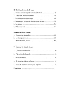 III- Critères de terrain de jeu :
1. Tracé et terminologie de terrain de football ………………….. 55
2. Tracé de la piste d’athlétisme ………………………………… 56
3. l'orientation de terrain de jeu …………………………………. 56
4. Distance des spectateurs par rapport au terrain ………………. 56
5. La pelouse ……………………………………………………. 56
6. Détails des buts ………………………………………………. 57
IV- Critères des tribunes :
1. Dimensions des gradins ……………………………………… 58
2. Le champ de vision ………………………………………….. 59
3. Réalisation des gradins ……………………………………… 59
V- La sécurité dans le stade :
1. Questions structurelles ……………………………………….. 60
2. Prévention des incendies ……………………………………… 60
3. Salle de contrôle ……………………………………………… 61
4. Système de vidéosurveillance ………………………………… 61
5. Salles de premiers secours pour le public …………………….. 61
Conclusion ………………………………………………………
 