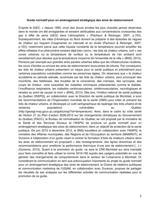   2	
  
Guide normatif pour un aménagement stratégique des aires de stationnement
D’après le GIEC, « depuis 1995, onze des douze années les plus chaudes jamais observées
dans le monde ont été enregistrées et seraient attribuables aux concentrations croissantes des
gaz à effet de serre (GES) dans l’atmosphère » (Pachauri & Reisinger, 2007, p.103).
Subséquemment, les villes d’Amérique du Nord doivent se préparer à des épisodes de vagues
de chaleur qui risquent d’augmenter en intensité et en durée (Pachauri & Reisinger, 2007,
p.103), notamment parce que cette hausse constante de la température pourrait amplifier les
effets néfastes d’un phénomène existant déjà bien connu : les ilots de chaleur urbains, soit « ces
zones urbaines où la température de surface ou la température de l’air ambiant sont
sensiblement plus élevées que la température moyenne de l’ensemble de la ville » (BNQ, 2013).
Pensons par exemple aux grandes aires pavées urbaines telles que les infrastructures routières,
les cours d’écoles ou encore les aires de stationnement recouvertes de bitume. Par conséquent,
les ilots de chaleur urbains présentent un risque pour la santé publique et précisément pour
certaines populations vulnérables comme les personnes âgées. On observera que « la chaleur
accablante en période estivale, accentuée par les ilots de chaleur urbains, peut provoquer des
inconforts, des faiblesses, des troubles de la conscience, des crampes, des syncopes, des
coups de chaleur, voire exacerber les maladies chroniques préexistantes comme le diabète,
l’insuffisance respiratoire, les maladies cardiovasculaires, cérébrovasculaires, neurologiques et
rénales au point de causer la mort » (BNQ, 2013). Dès lors, l’Institut national de santé publique
du Québec (INSPQ), en collaboration avec la Direction de santé publique de Montréal, a suivi
les recommandations de l’Organisation mondiale de la santé (OMS) pour lutter et prévenir les
ilots de chaleur urbains, et développé un outil cartographique de repérage des ilots urbains et de
certaines populations vulnérables au Québec
(http://geoegl.msp.gouv.qc.ca/golocmsp/?id=temperature). Ainsi, dans le cadre du volet santé
de l’Action 21 du Plan d’action 2006-2012 sur les changements climatiques du Gouvernement
du Québec (PACC), le Bureau de normalisation du Québec se voit proposé par le ministère de
la Santé et des Services Sociaux et l’INSPQ de produire un guide normatif pour un
aménagement stratégique des aires de stationnement, dans un objectif de protection de la santé
publique. De juin 2010 à décembre 2012, le BNQ travaillera en collaboration avec l’INSPQ, le
ministère des Affaires municipales, des Régions et de l’Occupation du territoire (MAMROT), et
Ouranos à l’élaboration d’un guide visant à contrer la formation d’ilots de chaleurs urbains dans
les aires de stationnement en proposant « des renseignements, des lignes directrices et des
recommandations pour améliorer la performance thermique d’une aire de stationnement […] »
(Ouranos, 2012). Quant à la promotion du guide, ce sera le CRE-Montréal qui sera mandaté
pour faire connaître et faire utiliser la norme 3019-190 auprès des usagers potentiels en vue de
générer des changements de comportements dans le secteur de l’urbanisme à Montréal. Or
considérant la communication en tant que préoccupation importante du projet du guide normatif
pour un aménagement stratégique des aires de stationnement, la Chaire de relations publiques
et communication marketing de l’UQAM, en collaboration avec Ouranos, propose de partager
les résultats de ses analyses sur les différentes activités de communication réalisées pour la
promotion de ce guide.
	
  
	
  
 