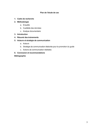   3	
  
Plan de l’étude de cas
1. Cadre de recherche
2. Méthodologie
a. Enquête
b. Cueillette des données
c. Analyse documentaire
3. Introduction
4. Résumé des événements
5. Acteurs et stratégie de communication
a. Acteurs
b. Stratégie de communication élaborée pour la promotion du guide
c. Actions de communication réalisées
6. Conclusion et recommandations
Bibliographie
	
  
	
  
	
  
	
  
	
  
	
  
	
  
	
  
	
  
	
  
	
  
	
  
	
  
	
  
	
  
	
  
	
  
	
  
	
  
	
  
	
  
	
  
	
  
	
  
	
  
 