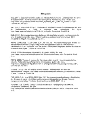   4	
  
	
  
Bibliographie
BNQ. (2014). Document synthèse. Lutte aux ilots de chaleur urbains – Aménagement des aires
de stationnement – Guide à l’intention des concepteurs. Norme BNQ 3019-190. En ligne.
<http://www.bnq.qc.ca/documents/document_synthese_BNQ_3019-190_2013-02-14.pdf>.
Consulté le 5 mai 2014.
BNQ. (2013). BNQ 3019-190/2013. Lutte aux ilots de chaleur urbains – Aménagement des aires
de stationnement – Guide à l’intention des concepteurs. En ligne.
<http://www.arevq.ca/bulletin/docs/3019-190_dpfr.pdf >. Consulté le 5 mai 2014.
BNQ. (2013). Communiqué de presse. Lutte aux ilots de chaleur urbains – aménagement des
aires de stationnement. En ligne. <http://www.bnq.qc.ca/documents/communique_3019-
190_2013-02-14.pdf>. Consulté le 5 mai 2014.
INSPQ. (2011). BISE | COUP D’ŒIL SUR L’ACTUALITÉ – Financement de projets de lutte aux
ilots de chaleur urbains. En ligne. <http://www.inspq.qc.ca/bise/post/2011/06/15/COUP-
De28099OEIL-SUR-Le28099ACTUALITE-e28093-Financement-de-projets-de-lutte-aux-ilots-de-
chaleur-urbains.aspx>. Consulté le 5 mai 2014.
INSPQ. (2009). Mesures de lutte aux ilots de chaleur urbains. En ligne.
<http://www.inspq.qc.ca/pdf/publications/988_MesuresIlotsChaleur.pdf>. Consulté le 5 mai
2014.
INSPQ. (2005). Vagues de chaleur, ilot thermique urbain et santé : examen des initiatives
actuelles d’adaptation aux changements climatiques au Québec. En ligne.
<http://www.inspq.qc.ca/pdf/publications/515-ChangementsClimatiquesVagueChaleur.pdf>.
Consulté le 5 mai 2014.
Ouranos. (2012). Lutte aux ilots de chaleur urbains – aménagement des aires de
stationnements. En ligne. <http://www.ouranos.ca/media/publication/264_FicheGardon2013Wb-
Fr.pdf>. Consulté le 5 mai 2014.
PACHAURI, R. K., et A. REISINGER. Bilan 2007 des changements climatiques — Contribution
des Groupes de travail I, II et III au quatrième rapport d’évaluation du Groupe d’experts
intergouvernemental sur l’évolution du climat, Genève, GIEC, 2007, 103 p.
PERSPECTIVE MONDE. (2013). Canicule meurtrière en France | Perspective Monde.
Université de Sherbrooke. En ligne.
<http://perspective.usherbrooke.ca/bilan/servlet/BMEve?codeEve=1082>. Consulté le 6 mai
2014.
	
  
 