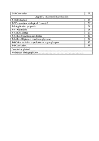 2-14.Conclusion 25
Chapitre 3 : Exemple d’application
3-1.Introduction 26
3-2.Présentation du logiciel Femm 4.2 26
3-3.Application proposée 28
3-3-1.Géométrie 28
3-3-2.Le Maillage 29
3-3-3.Les Conditions aux limites 29
3-3-4.Les Régions et conditions physiques 29
3-4.Calcul de la force appliquée au noyau plongeur 32
3-4.Conclusion 33
Conclusion général …………………………………………………………..
Références Bibliographiques………………………………………………....
 