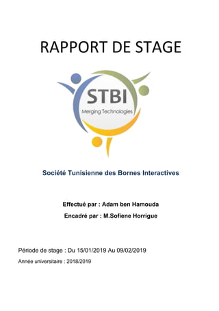 RAPPORT DE STAGE
Société Tunisienne des Bornes Interactives
Effectué par : Adam ben Hamouda
Encadré par : M.Sofiene Horrigue
Période de stage : Du 15/01/2019 Au 09/02/2019
Année universitaire : 2018/2019
 