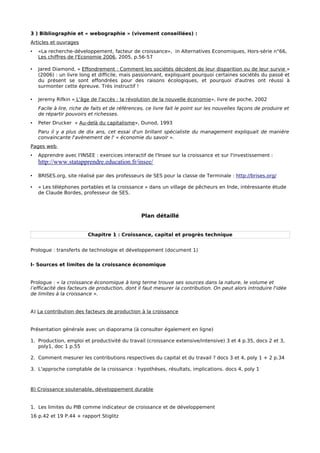 3 ) Bibliographie et « webographie » (vivement conseillées) :


Articles et ouvrages


•   «La recherche-développement, facteur de croissance», in Alternatives Economiques, Hors-série n°66,
    Les chiffres de l'Economie 2006, 2005, p.56-57

•   Jared Diamond, « Effondrement : Comment les sociétés décident de leur disparition ou de leur survie »
    (2006) : un livre long et difficile, mais passionnant, expliquant pourquoi certaines sociétés du passé et
    du présent se sont effondrées pour des raisons écologiques, et pourquoi d'autres ont réussi à
    surmonter cette épreuve. Très instructif !

•   Jeremy Rifkin « L'âge de l'accès : la révolution de la nouvelle économie», livre de poche, 2002
    Facile à lire, riche de faits et de références, ce livre fait le point sur les nouvelles façons de produire et
    de répartir pouvoirs et richesses.
•   Peter Drucker « Au-delà du capitalisme», Dunod, 1993
    Paru il y a plus de dix ans, cet essai d'un brillant spécialiste du management expliquait de manière
    convaincante l'avènement de l' « économie du savoir ».


Pages web


•   Apprendre avec l'INSEE : exercices interactif de l'Insee sur la croissance et sur l'investissement :
    http://www.statapprendre.education.fr/insee/

•   BRISES.org, site réalisé par des professeurs de SES pour la classe de Terminale : http://brises.org/

•   « Les téléphones portables et la croissance » dans un village de pêcheurs en Inde, intéressante étude
    de Claude Bordes, professeur de SES : http://antisophiste.blogspot.com/2007/05/les-tlphones-
    portables-et-la-croissance.html

•   Le site « ressources multimedia en SES », rubrique « Terminale » (http://ecomultimedia.free.fr/). Voir
    particulièrement les sources de la croissance économique, le financement de l'investissement , le
    multiplicateur keynésien et la FBCF.

•   Le site Melchior (http://www.melchior.fr).
 