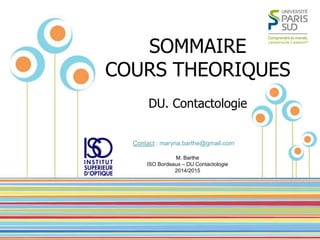 M. BARTHE – DU Contactologie ISO Bordeaux – 2014/2015 
1 
Name Of Presentation by Mr X 
SOMMAIRE 
COURS THEORIQUES 
DU. Contactologie 
M. Barthe ISO Bordeaux – DU Contactologie 2014/2015 
Contact : maryna.barthe@gmail.com  