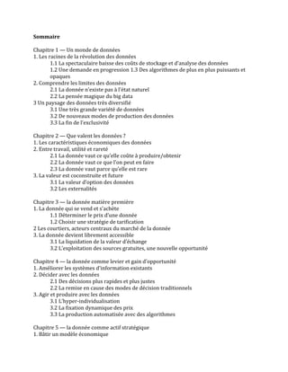 Sommaire	
  
	
  
Chapitre	
  1	
  —	
  Un	
  monde	
  de	
  données	
  	
  
1.	
  Les	
  racines	
  de	
  la	
  révolution	
  des	
  données	
  	
  
1.1	
  La	
  spectaculaire	
  baisse	
  des	
  coûts	
  de	
  stockage	
  et	
  d’analyse	
  des	
  données	
  	
  
1.2	
  Une	
  demande	
  en	
  progression	
  1.3	
  Des	
  algorithmes	
  de	
  plus	
  en	
  plus	
  puissants	
  et	
  
opaques	
  	
  
2.	
  Comprendre	
  les	
  limites	
  des	
  données	
  	
  
2.1	
  La	
  donnée	
  n’existe	
  pas	
  à	
  l’état	
  naturel	
  	
  
2.2	
  La	
  pensée	
  magique	
  du	
  big	
  data	
  	
  
3	
  Un	
  paysage	
  des	
  données	
  très	
  diversifié	
  	
  
3.1	
  Une	
  très	
  grande	
  variété	
  de	
  données	
  	
  
3.2	
  De	
  nouveaux	
  modes	
  de	
  production	
  des	
  données	
  	
  
3.3	
  La	
  fin	
  de	
  l’exclusivité	
  	
  
	
  
Chapitre	
  2	
  —	
  Que	
  valent	
  les	
  données	
  ?	
  	
  
1.	
  Les	
  caractéristiques	
  économiques	
  des	
  données	
  	
  
2.	
  Entre	
  travail,	
  utilité	
  et	
  rareté	
  	
  
2.1	
  La	
  donnée	
  vaut	
  ce	
  qu’elle	
  coûte	
  à	
  produire/obtenir	
  	
  
2.2	
  La	
  donnée	
  vaut	
  ce	
  que	
  l’on	
  peut	
  en	
  faire	
  	
  
2.3	
  La	
  donnée	
  vaut	
  parce	
  qu’elle	
  est	
  rare	
  	
  
3.	
  La	
  valeur	
  est	
  coconstruite	
  et	
  future	
  	
  
3.1	
  La	
  valeur	
  d’option	
  des	
  données	
  	
  
3.2	
  Les	
  externalités	
  	
  
	
  
Chapitre	
  3	
  —	
  la	
  donnée	
  matière	
  première	
  	
  
1.	
  La	
  donnée	
  qui	
  se	
  vend	
  et	
  s’achète	
  	
  
1.1	
  Déterminer	
  le	
  prix	
  d’une	
  donnée	
  	
  
1.2	
  Choisir	
  une	
  stratégie	
  de	
  tarification	
  	
  
2	
  Les	
  courtiers,	
  acteurs	
  centraux	
  du	
  marché	
  de	
  la	
  donnée	
  	
  
3.	
  La	
  donnée	
  devient	
  librement	
  accessible	
  	
  
3.1	
  La	
  liquidation	
  de	
  la	
  valeur	
  d’échange	
  	
  
3.2	
  L’exploitation	
  des	
  sources	
  gratuites,	
  une	
  nouvelle	
  opportunité	
  	
  
	
  
Chapitre	
  4	
  —	
  la	
  donnée	
  comme	
  levier	
  et	
  gain	
  d’opportunité	
  	
  
1.	
  Améliorer	
  les	
  systèmes	
  d’information	
  existants	
  	
  
2.	
  Décider	
  avec	
  les	
  données	
  	
  
2.1	
  Des	
  décisions	
  plus	
  rapides	
  et	
  plus	
  justes	
  	
  
2.2	
  La	
  remise	
  en	
  cause	
  des	
  modes	
  de	
  décision	
  traditionnels	
  	
  	
  
3.	
  Agir	
  et	
  produire	
  avec	
  les	
  données	
  	
  
3.1	
  L’hyper-­‐individualisation	
  	
  
3.2	
  La	
  fixation	
  dynamique	
  des	
  prix	
  	
  
3.3	
  La	
  production	
  automatisée	
  avec	
  des	
  algorithmes	
  	
  
	
  
Chapitre	
  5	
  —	
  la	
  donnée	
  comme	
  actif	
  stratégique	
  	
  
1.	
  Bâtir	
  un	
  modèle	
  économique	
  	
  
 