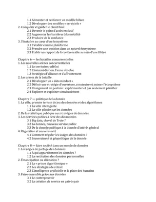 1.1	
  Alimenter	
  et	
  renforcer	
  un	
  modèle	
  biface	
  	
  
1.2	
  Développer	
  des	
  modèles	
  «	
  serviciels	
  »	
  	
  
2.	
  Conquérir	
  et	
  garder	
  le	
  client	
  final	
  	
  
2.1	
  Devenir	
  le	
  point	
  d’accès	
  exclusif	
  	
  
2.2	
  Augmenter	
  les	
  barrières	
  à	
  la	
  mobilité	
  	
  
2.3	
  Produire	
  de	
  la	
  confiance	
  	
  
3.	
  S’installer	
  au	
  cœur	
  d’un	
  écosystème	
  	
  
3.1	
  S’établir	
  comme	
  plateforme	
  	
  
3.2	
  Prendre	
  une	
  position	
  dans	
  un	
  nouvel	
  écosystème	
  	
  
3.3	
  Établir	
  un	
  rapport	
  de	
  force	
  favorable	
  au	
  sein	
  d’une	
  filière	
  	
  
	
  
Chapitre	
  6	
  —	
  les	
  batailles	
  concurrentielles	
  	
  
1.	
  Les	
  nouvelles	
  arènes	
  concurrentielles	
  	
  
1.1	
  Le	
  territoire	
  redéfini	
  	
  
1.2	
  L’intermédiation,	
  l’arme	
  absolue	
  	
  
1.3	
  Stratégies	
  d’alliance	
  et	
  d’affrontement	
  	
  
2.	
  Les	
  armes	
  de	
  la	
  bataille	
  	
  
2.1	
  Développer	
  un	
  «	
  data	
  mindset	
  »	
  	
  
2.2	
  Définir	
  une	
  stratégie	
  d’ouverture,	
  construire	
  et	
  animer	
  l’écosystème	
  	
  
2.3	
  Changement	
  de	
  posture	
  :	
  expérimenter	
  et	
  pas	
  seulement	
  planifier	
  	
  
2.4	
  Explorer	
  et	
  exploiter	
  simultanément	
  	
  
	
  
Chapitre	
  7	
  —	
  politique	
  de	
  la	
  donnée	
  	
  
1.	
  La	
  ville,	
  premier	
  terrain	
  de	
  jeu	
  des	
  données	
  et	
  des	
  algorithmes	
  	
  
1.1	
  La	
  ville	
  intelligente	
  	
  
1.2	
  La	
  ville	
  pilotée	
  par	
  les	
  données	
  	
  
2.	
  De	
  la	
  statistique	
  publique	
  aux	
  stratégies	
  de	
  données	
  	
  
3.	
  Les	
  services	
  publics	
  à	
  l’ère	
  des	
  datanomics	
  	
  
3.1	
  Big	
  data,	
  cheval	
  de	
  Troie	
  ?	
  	
  
3.2	
  La	
  donnée,	
  nouveau	
  service	
  public	
  	
  
3.3	
  De	
  la	
  donnée	
  publique	
  à	
  la	
  donnée	
  d’intérêt	
  général	
  	
  
4.	
  Régulation	
  et	
  souveraineté	
  	
  
4.1	
  Comment	
  réguler	
  les	
  usages	
  des	
  données	
  ?	
  	
  
4.2	
  Souveraineté	
  et	
  géopolitique	
  de	
  la	
  donnée	
  	
  
	
  
Chapitre	
  8	
  —	
  faire	
  société	
  dans	
  un	
  monde	
  de	
  données	
  	
  
1.	
  Les	
  règles	
  de	
  partage	
  des	
  données	
  	
  
1.1	
  À	
  qui	
  appartiennent	
  les	
  données	
  ?	
  	
  
1.2	
  La	
  restitution	
  des	
  données	
  personnelles	
  	
  
2.	
  Émancipation	
  ou	
  aliénation	
  ?	
  	
  
2.1	
  La	
  «	
  prison	
  algorithmique	
  »	
  	
  
2.2	
  Les	
  stratégies	
  de	
  retrait	
  	
  
2.3	
  L’intelligence	
  artificielle	
  et	
  la	
  place	
  des	
  humains	
  	
  
3.	
  Faire	
  ensemble	
  grâce	
  aux	
  données	
  	
  
3.1	
  Le	
  contrepouvoir	
  	
  
3.2	
  La	
  création	
  de	
  service	
  en	
  pair-­‐à-­‐pair	
  	
  
 