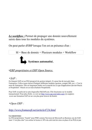 Le workflow : Permet de propager une donnée nouvellement
saisie dans tous les modules du systèmes.

On peut parler d'ERP lorsque l'on est en présence d'un :

         SI = Base de donnée + Plusieurs modules + Workflow


                           Systèmes automatisé.


•ERP propriétaire et ERP Open Source.

▪SAP :
En français SAP est un PGI (progiciel de gestion intégré). Il a pour but de tout géré dans
l'entreprise. Celle-ci peut choisir d'intégrer différents modules (gestion, compta, RH, etc.). C'est le
nom de l'entreprise. Elle est largement leader sur le marché de ce type d'application (devant Oracle
et PeopleSoft - Oracle est en train d'acheter PeopleSoft).

Pour SAP, on parle de la suite (logicielle) MySAP.com. Elle fonctionne sur le modèle
transactionnel. Pour plus d'info, va voir sur http://www.sap.com/index.aspx (en anglais).
 avoir une formation SAP est un vrai plus pour trouver du boulot.



▪Open ERP :

http://www.framasoft.net/article4724.html
La concurrence
les PGI propriétaires "lourds" pour PME comme Navision de Microsoft ou Business one de SAP,
mais "c’est plus cher" (on estime la licence à 30% du coût total de mise en place d’un PGI) et pas
 