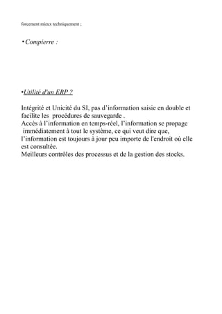 forcement mieux techniquement ;



▪Compierre :




•Utilité d'un ERP ?

Intégrité et Unicité du SI, pas d’information saisie en double et
facilite les procédures de sauvegarde .
Accès à l’information en temps-réel, l’information se propage
 immédiatement à tout le système, ce qui veut dire que,
l’information est toujours à jour peu importe de l'endroit où elle
est consultée.
Meilleurs contrôles des processus et de la gestion des stocks.
 
