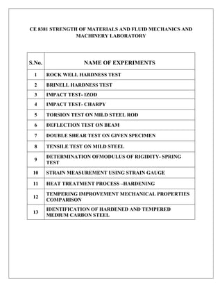CE 8381 STRENGTH OF MATERIALS AND FLUID MECHANICS AND
MACHINERY LABORATORY
S.No. NAME OF EXPERIMENTS
1 ROCK WELL HARDNESS TEST
2 BRINELL HARDNESS TEST
3 IMPACT TEST- IZOD
4 IMPACT TEST- CHARPY
5 TORSION TEST ON MILD STEEL ROD
6 DEFLECTION TEST ON BEAM
7 DOUBLE SHEAR TEST ON GIVEN SPECIMEN
8 TENSILE TEST ON MILD STEEL
9
DETERMINATION OFMODULUS OF RIGIDITY- SPRING
TEST
10 STRAIN MEASUREMENT USING STRAIN GAUGE
11 HEAT TREATMENT PROCESS –HARDENING
12
TEMPERING IMPROVEMENT MECHANICAL PROPERTIES
COMPARISON
13
IDENTIFICATION OF HARDENED AND TEMPERED
MEDIUM CARBON STEEL
 