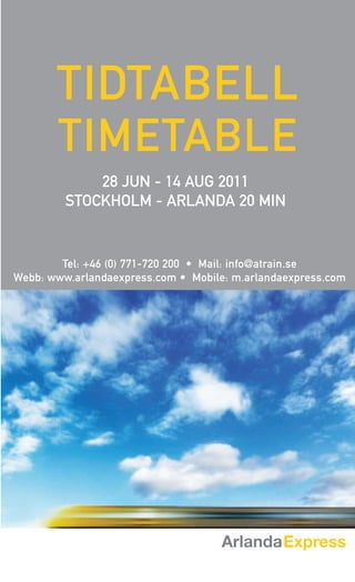 TIDTABELL
       TIMETABLE
             28 JUN - 14 AUG 2011
         STOCKHOLM - ARLANDA 20 MIN


        Tel: +46 (0) 771-720 200 • Mail: info@atrain.se
Webb: www.arlandaexpress.com • Mobile: m.arlandaexpress.com
 