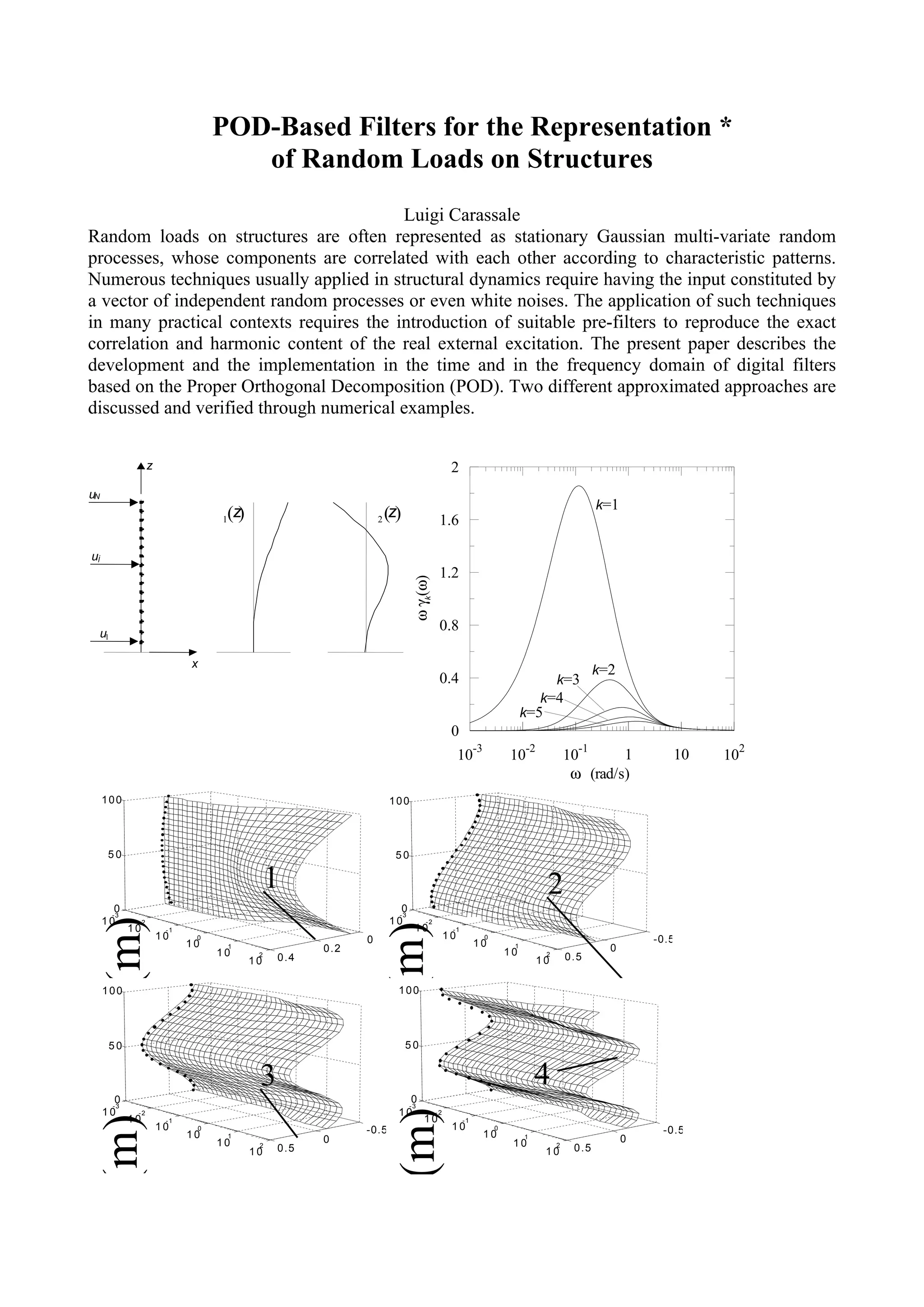 POD-Based Filters for the Representation *
                                    of Random Loads on Structures
                                         Luigi Carassale
Random loads on structures are often represented as stationary Gaussian multi-variate random
processes, whose components are correlated with each other according to characteristic patterns.
Numerous techniques usually applied in structural dynamics require having the input constituted by
a vector of independent random processes or even white noises. The application of such techniques
in many practical contexts requires the introduction of suitable pre-filters to reproduce the exact
correlation and harmonic content of the real external excitation. The present paper describes the
development and the implementation in the time and in the frequency domain of digital filters
based on the Proper Orthogonal Decomposition (POD). Two different approximated approaches are
discussed and verified through numerical examples.


                  z                                                                      2
uN
                                                                                                                                          k=1
                                 1(z)                         2   (z)               1.6

uj
                                                                                    1.2
                                                                         ω γk(ω)




 u1
                                                                                    0.8

                            x
                                                                                                                                          k=2
                                                                                    0.4                                        k=3
                                                                                                                        k=4
                                                                                                                     k=5
                                                                                         0
                                                                                                   -3                -2               -1                         2
                                                                                             10                 10                 10       1          10   10
                                                                                                                                    ω (rad/s)
     100                                                          100




      50                                                            50

                                              1                                                                            2
        0                                                            0
                                                                    -3
       -3
     z (m)




     10      -2                                                   10         -2
                                                                  z (m)




            10         -1                                                 10             -1
                      10     0                            0                             10              0                                           -0.5
                            10       1              0.2                                            10            1                          0
                                 10       2
                                              0.4                                                               10         2
                                                                                                                                   0.5
                                         10                                                                               10

     100                                                            100




      50                                                                50


                                          3                                                                              4
        0                                                              0
       -3                                                             -3
                                                                    z (m)




     10      -2                                                     10             -2
     z (m)




            10         -1                                                    10               -1
                      10     0                            -0.5                           10                 0                                        -0.5
                            10       1
                                                    0                                                   10           1                          0
                                 10       2
                                              0.5                                                                10            2
                                                                                                                                    0.5
                                         10                                                                                10
 