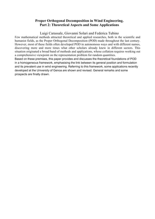 Proper Orthogonal Decomposition in Wind Engineering.
                  Part 2: Theoretical Aspects and Some Applications

                    Luigi Carassale, Giovanni Solari and Federica Tubino
Few mathematical methods attracted theoretical and applied researches, both in the scientific and
humanist fields, as the Proper Orthogonal Decomposition (POD) made throughout the last century.
However, most of these fields often developed POD in autonomous ways and with different names,
discovering more and more times what other scholars already knew in different sectors. This
situation originated a broad band of methods and applications, whose collation requires working out
a comprehensive viewpoint on the representation problem for random quantities.
Based on these premises, this paper provides and discusses the theoretical foundations of POD
in a homogeneous framework, emphasising the link between its general position and formulation
and its prevalent use in wind engineering. Referring to this framework, some applications recently
developed at the University of Genoa are shown and revised. General remarks and some
prospects are finally drawn.
 