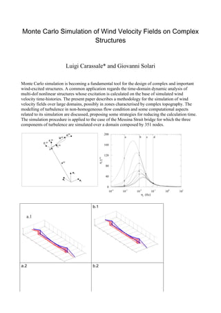 Monte Carlo Simulation of Wind Velocity Fields on Complex
                       Structures


                                               Luigi Carassale* and Giovanni Solari

Monte Carlo simulation is becoming a fundamental tool for the design of complex and important
wind-excited structures. A common application regards the time-domain dynamic analysis of
multi-dof nonlinear structures whose excitation is calculated on the base of simulated wind
velocity time-histories. The present paper describes a methodology for the simulation of wind
velocity fields over large domains, possibly in zones characterised by complex topography. The
modelling of turbulence in non-homogeneous flow condition and some computational aspects
related to its simulation are discussed, proposing some strategies for reducing the calculation time.
The simulation procedure is applied to the case of the Messina Strait bridge for which the three
components of turbulence are simulated over a domain composed by 351 nodes.

                                               u(k)                            200
                                  U (k)                                                   a       b     c     d
                      f 3(k)
             f 2(k)
                               f 1(k)                                          160
                      k

                                                                               120
                                                                  nk γr (k )




                                        x(k)
                                                                               80

                                                      e3
                                                                               40
                                         e2                e1

                                                                                 0
                                                                                  10-4   10-3   10-2        10-1   100   101
                                                                                                    nk (Hz)



                                                                b.1

   a.1




a.2                                                             b.2
 