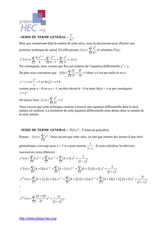 xk
- SERIE DE TERME GENERAL :                            .
                                                   k!
Bien que connaissant déjà la somme de cette série, nous la choisissons pour illustrer une
                                                                  ∞
                                                                      xk
première technique de calcul. En effet posons f ( x) = ∑ et calculons f’(x) :
                                                                 k =0 k !
             ∞
                 k .x k −1 ∞ x k −1      ∞
                                             xk
 f '( x) == ∑             =∑          = ∑ = f ( x) .
            k =1    k      k =1 k − 1   k =0 k
Par conséquent, nous voyons que f(x) est solution de l’équation différentielle y’ = y.
                                                 ∞
                                                     0k 00
De plus nous constatons que f (0) = ∑ =                     = 1 donc y n’est pas nulle et on a :
                                                k =0 k ! 0!
              y'
 y ' = y ⇔ = 1 ⇔ ln y = x + k
              y
comme pour x = 0 on a y = 1, on doit choisir k = 0 et donc ln(y) = x et par conséquent :
 y = ex .
                                      ∞
                              xk
On trouve bien f ( x) = ∑        = ex
                         k =0 k!
Nous voyons que cette technique consiste à trouver une équation différentielle dont la série
entière est solution. La résolution de cette équation différentielle nous donne donc la somme de
la série entière.



- SERIE DE TERME GENERAL : P(k ).x k , P étant un polynôme.
                         ∞
Posons : f ( x) = ∑ x k . Nous savons que cette série, en tant que somme des termes d’une série
                        k =0

                                                                                1
géométrique, converge pour x < 1 et a pour somme                                    . Si nous calculons les dérivées
                                                                               1− x
successives, nous obtenons :
           ∞                   ∞                   ∞
                                                                           1
f '( x) = ∑ k .x k −1 = ∑ k .x k −1 = ∑ ( k + 1) .x k =
                                                                    (1 − x )
                                                                               2
          k =0                 k =1               k =0

            ∞                               ∞                        ∞
                                                                                                  2
f "( x) = ∑ ( k + 1) .k .x k −1 = ∑ ( k + 1) .k .x k −1 = ∑ ( k + 2 ) . ( k + 1) .x k =
                                                                                               (1 − x )
                                                                                                          3
           k =0                            k =1                     k =0

               ∞                                                ∞                        ∞
                                                                                                                                3!
f ( ) ( x) = ∑ ( k + 2 ) . ( k + 1) .k .x k −1 = ∑ ( k + 2 ) . ( k + 1) .k .x k −1 = ∑ ( k + 3)( k + 2 ) . ( k + 1) .x k =
    3

                                                                                                                             (1 − x )
                                                                                                                                        4
            k =0                                            k =1                        k =0

M
M
f ( ) ( x) = ∑
    n
               ∞
                   ( k + 3) ! x k =             n!
                                                            .
                                          (1 − x )
                                                     n +1
            k =0      k!




http://www.prepa-hec.org/
 