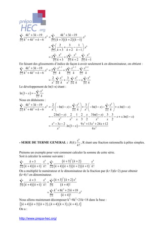 ∞
     4k 2 + 3k − 19 k ∞              4k 2 + 3k − 19
∑ k 3 + 4k 2 + k − 6
k =2
                     .x = ∑
                          k = 2 ( k + 3 )( k + 2 )( k − 1)
                                                           .x k

                           ∞
                                 2            3        1  k
                        = ∑             +          −         .x
                          k =2  k + 3     k + 2 k −1 
                              ∞                ∞             ∞
                                   xk               xk            xk
                        = 2∑             + 3∑            −∑
                             k =2 k + 3      k =2 k + 2     k =2 k − 1
En faisant des glissements d’indice de façon à avoir seulement k en dénominateur, on obtient :
 ∞
     4k 2 + 3k − 19 k         ∞
                                  x k −3     ∞
                                                 x k − 2 ∞ x k +1
∑ k 3 + 4k 2 + k − 6 .x = 2∑ k + 3∑ k − ∑ k
k =2                         k =5           k =4         k =1

                            2 ∞ xk 3 ∞ xk                ∞
                                                             xk
                          = 3 .∑ + 2 .∑ − x.∑
                           x k =5 k x k = 4 k           k =1 k
Le développement de ln(1-x) étant :
                ∞
                    xk
ln (1 − x ) = −∑
               k =1 k
Nous en déduisons :
 ∞
      4k 2 + 3k − 19 k 2                      4
                                                   xk  3             3
                                                                           xk    
∑ k 3 + 4k 2 + k − 6   .x = 3  − ln(1 − x) − ∑  + 2  − ln(1 − x) − ∑
                           x                 k =1 k     x 
                                                                                  + x.ln(1 − x)
k =2                                                                  k =1 k     
                               2 ln(1 − x) 2 1 2 x 3ln(1 − x) 3 3
                           =−              − 2− − − −                       − − − x + x.ln(1 − x)
                                    x3        x     x 3 2            x2       x 2
                             x − 3x − 2
                              4
                                                         9 x + 13 x + 24 x + 12
                                                            3      2
                           =        3
                                          .ln (1 − x ) −
                                  x                               6 x2


                                                      xk
- SERIE DE TERME GENERAL : R(k ).                        , R étant une fraction rationnelle à pôles simples.
                                                      k!

Prenons un exemple pour voir comment calculer la somme de cette série.
Soit à calculer la somme suivante :
                                     ( k + 3) ( k + 2 )
                                                2
 ∞
        k +3        xk   ∞
                                                                 xk
∑ ( k + 4 )( k + 1) k ! k =0 ( k + 4 )( k + 3)( k + 2 )( k + 1) k !
 k =0
                   . =∑                                        .

On a multiplié le numérateur et le dénominateur de la fraction par (k+3)(k+2) pour obtenir
(k+4) ! en dénominateur.
                            ( k + 3) ( k + 2 ) x k
                                        2
 ∞
        k +3        xk   ∞

∑ ( k + 4 )( k + 1) k ! k =0 ( k + 4 )!
k =0
                   . =∑

                             ∞
                                   k 3 + 8k 2 + 21k + 18 k
                          =∑                                 .x
                              k =0        ( k + 4 )!
Nous allons maintenant décomposer k3+8k2+21k+18 dans la base :
{( k + 4 )( k + 3)( k + 2 ) , ( k + 4 )( k + 3) , ( k + 4 ) ,1}
On a :

http://www.prepa-hec.org/
 