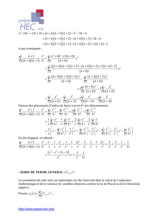 k 3 + 8k 2 + 21k + 18 = ( k + 4 )( k + 3)( k + 2 ) − k 2 − 5k − 6
                            = ( k + 4 )( k + 3)( k + 2 ) − ( k + 4 )( k + 3) + 2k + 6
                            = ( k + 4 )( k + 3)( k + 2 ) − ( k + 4 )( k + 3) + 2 ( k + 4 ) − 2
et par conséquent :

 ∞
        k +3        xk   ∞
                             k 3 + 8k 2 + 21k + 18 k
∑ ( k + 4 )( k + 1) k ! k =0
k =0
                   . =∑
                                    ( k + 4 )!
                                                  .x


                              =∑
                                   ∞
                                         ( ( k + 4 )( k + 3)( k + 2 ) − ( k + 4 )( k + 3) + 2 ( k + 4 ) − 2 ) .x   k

                                  k =0                                 ( k + 4)!
                              =∑
                                   ∞
                                    ( k + 4 )( k + 3)( k + 2 ) x k − ∞ ( k + 4 )( k + 3) x k
                               k =0            ( k + 4 )!             ∑ ( k + 4)!
                                                                       k =0


                                                              + 2∑
                                                                    ∞
                                                                         ( k + 4) xk − 2 ∞ xk
                                                                   k =0 ( k + 4 ) !
                                                                                        ∑ ( k + 4 )!
                                                                                        k =0

                                   ∞       ∞                     ∞                   ∞
                                  xk               xk                    xk                  xk
                              =∑         −∑               + 2∑                   − 2∑
                        k = 0 ( k + 1) !  k =0 ( k + 2 )!      k = 0 ( k + 3) !     k =0 ( k + 4 ) !

Faisons des glissements d’indice de façon à avoir k! aux dénominateurs.
 ∞
        k +3        xk   ∞
                              x k −1 ∞ x k − 2        ∞
                                                          x k −3        ∞
                                                                            x k −4
∑ ( k + 4 )( k + 1) k ! k =1 k ! k =2 k ! k =3 k ! k =4 k !
k =0
                   . =∑              −∑           + 2∑            − 2∑

                               1 ∞ xk 1                ∞
                                                            xk 2 ∞ xk 2            ∞
                                                                                        xk
                              = ∑ − 2                  ∑ k ! + x3 ∑ k ! − x 4      ∑ k!
                               x k =1 k ! x            k =2       k =3             k =4

                        1  x 0 xk  1  x 1 xk  2  x 2 xk  2  x 3 xk 
                           e − ∑  − 2 e − ∑  + 3 e − ∑  − 4 e − ∑ 
                              =
                        x      k =0 k !  x  k =0 k !  x  k =0 k !  x  k =0 k ! 

En développant, on obtient :
 ∞
        k +3        x k e x 1 e x 1 1 2e x 2 2 1 2e x 2 2 1 1
∑ ( k + 4 )( k + 1) k ! x x x x x x x x x x x x x 3x
k =0
                   . = − − 2+ 2+ − 3 − 3− 2− − 4 + 4+ 3+ 2+


                              =
                                (x     3
                                           − x2 − 2x − 2)
                                                            .e x +
                                                                     2 2
                                                                        −
                                                   4
                                               x                     x 4 3x



- SERIE DE TERME GENERAL : Crr+ k .x k .

La sommation de cette série est importante car elle intervient dans le calcul de l’espérance
mathématique et de la variance de variables aléatoires comme la loi de Pascal ou la loi binomiale
négative.
                      n
Posons un ( r ) = ∑ Crr+ k .x k .
                     k =0




http://www.prepa-hec.org/
 